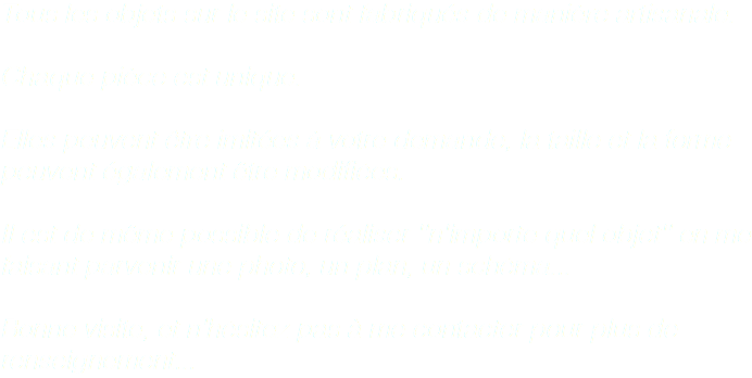 Tous les objets sur le site sont fabriqués de manière artisanale. Chaque pièce est unique. Elles peuvent être imitées à votre demande, la taille et la forme peuvent également être modifiées. Il est de même possible de réaliser ''n'importe quel objet'' en me faisant parvenir une photo, un plan, un schéma... Bonne visite, et n'hésitez pas à me contacter pour plus de renseignement...